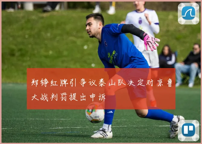 郑铮红牌引争议泰山队决定对京鲁大战判罚提出申诉