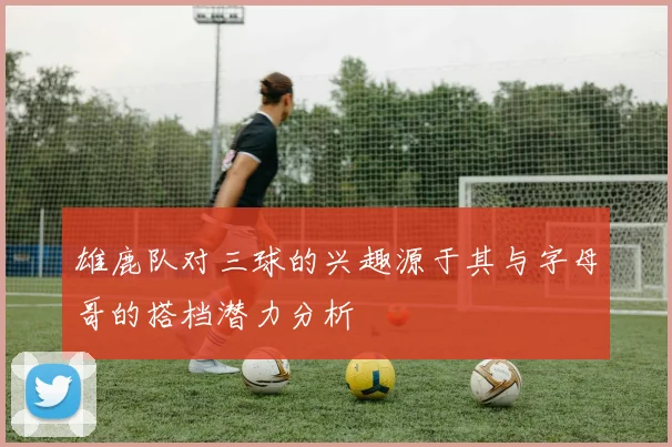 雄鹿队对三球的兴趣源于其与字母哥的搭档潜力分析