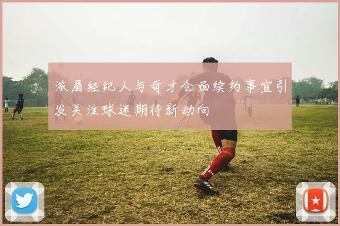浓眉经纪人与奇才会面续约事宜引发关注球迷期待新动向