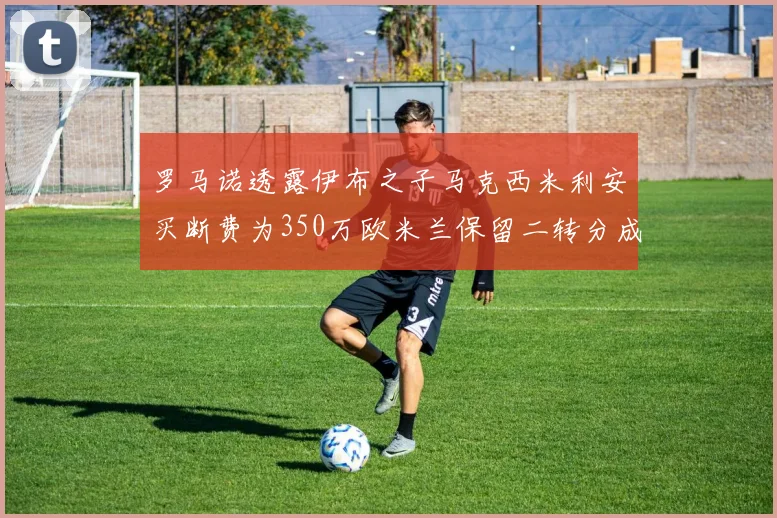 罗马诺透露伊布之子马克西米利安买断费为350万欧米兰保留二转分成