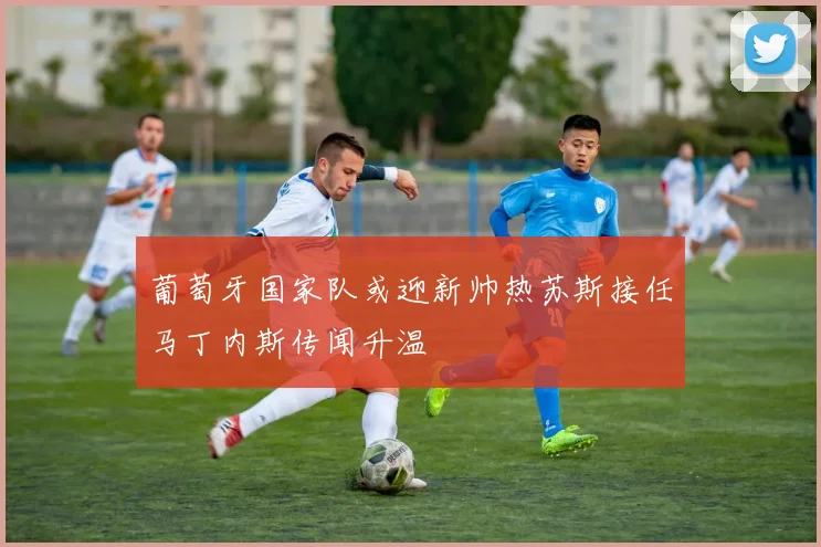 葡萄牙国家队或迎新帅热苏斯接任马丁内斯传闻升温