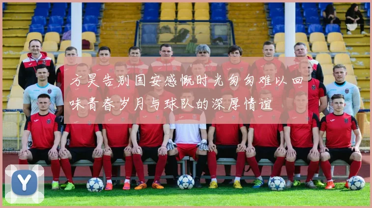 方昊告别国安感慨时光匆匆难以回味青春岁月与球队的深厚情谊