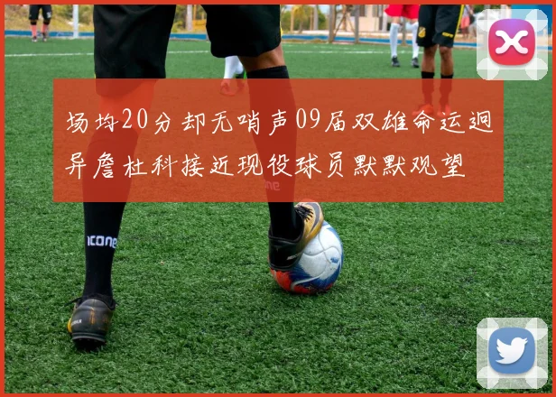 场均20分却无哨声09届双雄命运迥异詹杜科接近现役球员默默观望