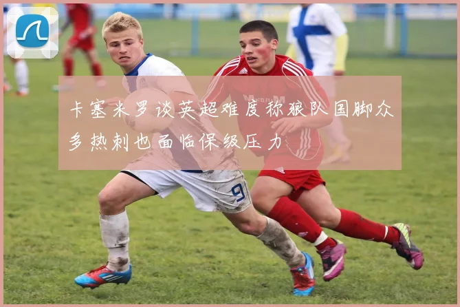 卡塞米罗谈英超难度称狼队国脚众多热刺也面临保级压力