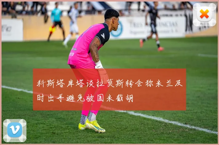 科斯塔库塔谈拉莫斯转会称米兰及时出手避免被国米截胡