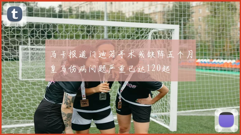 马卡报道门迪若手术或缺阵五个月皇马伤病问题严重已达120起