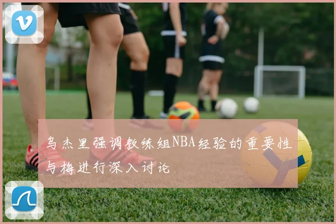 乌杰里强调教练组NBA经验的重要性与梅进行深入讨论