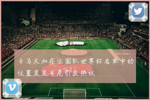 卡马文加在法国队世界杯名单中的位置岌岌可危引发热议