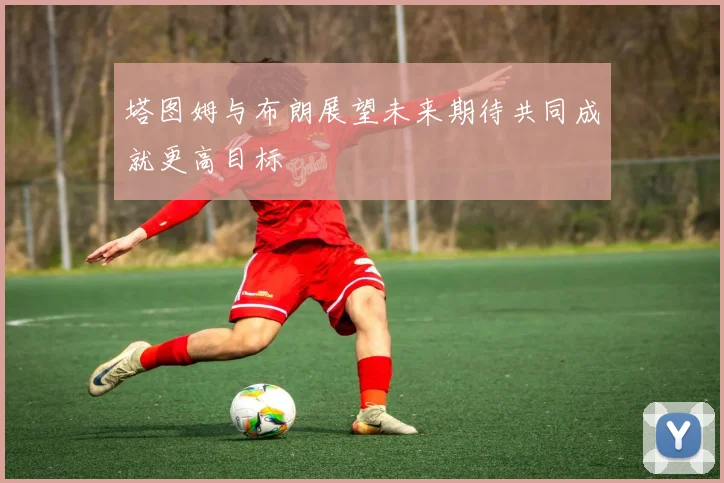 塔图姆与布朗展望未来期待共同成就更高目标
