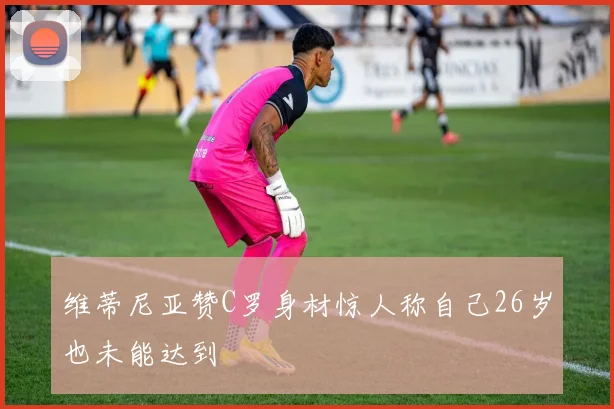 维蒂尼亚赞C罗身材惊人称自己26岁也未能达到