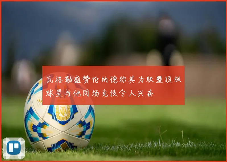 瓦格勒盛赞伦纳德称其为联盟顶级球星与他同场竞技令人兴奋