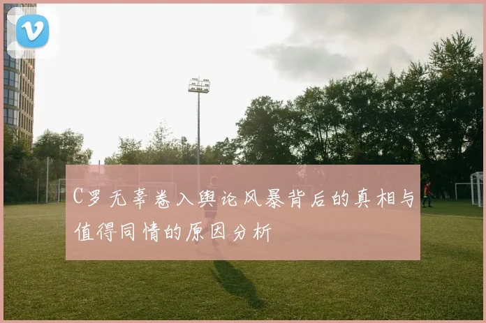 C罗无辜卷入舆论风暴背后的真相与值得同情的原因分析