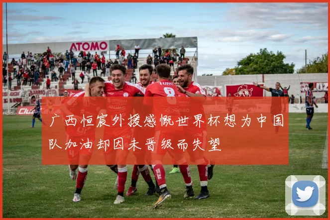 广西恒宸外援感慨世界杯想为中国队加油却因未晋级而失望