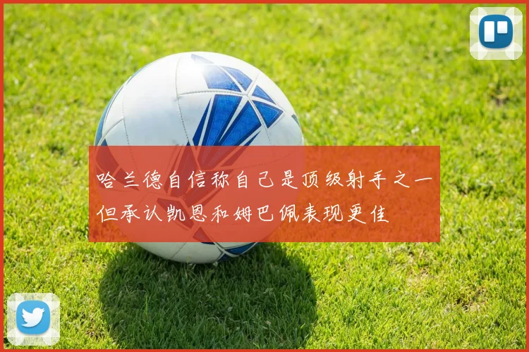 哈兰德自信称自己是顶级射手之一但承认凯恩和姆巴佩表现更佳