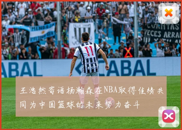 王浩然寄语杨瀚森在NBA取得佳绩共同为中国篮球的未来努力奋斗
