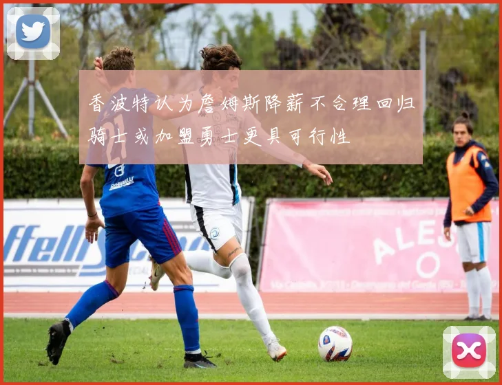 香波特认为詹姆斯降薪不合理回归骑士或加盟勇士更具可行性