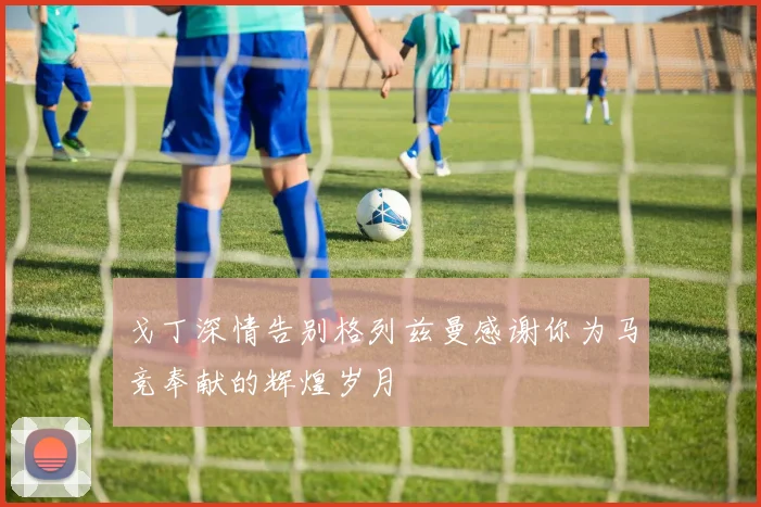 戈丁深情告别格列兹曼感谢你为马竞奉献的辉煌岁月
