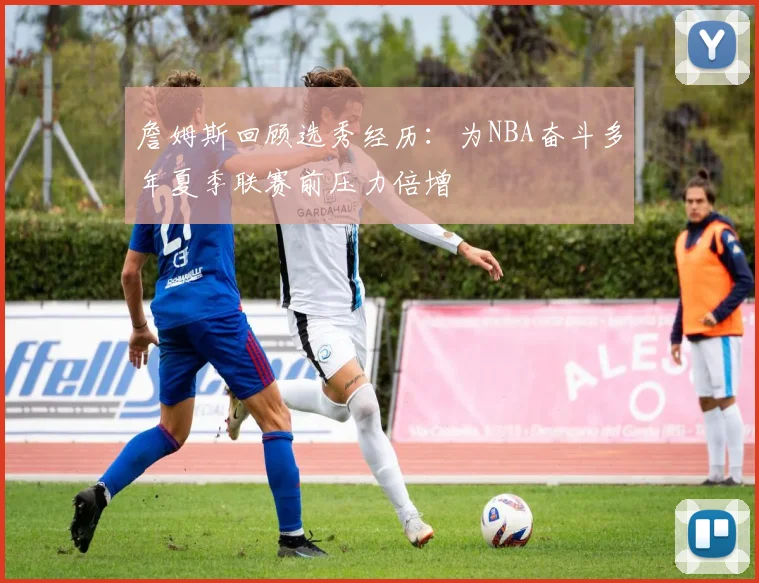 詹姆斯回顾选秀经历：为NBA奋斗多年夏季联赛前压力倍增